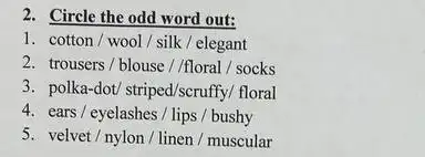 2. Circle the odd word out:
1. cotton/wool/silk / elegant
2. trousers/blouse//floral/socks
3 polka-dot/striped/scruffy/floral
4. ears/ eyelashes/lips / bushy
5. velvet/nylon/linen / muscular