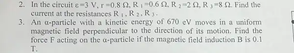 2. In the circuit s=3V,r=0.8Omega ,R_(1)=0.6Omega ,R_(2)=2Omega ,R_(3)=8Omega  Find the
current at the resistances R_(1),R_(2),R_(3)
3. An a-particle with a kinetic energy of 670 eV moves in a uniform
magnetic field perpendicular to the direction of its motion. Find the
force F acting on the alpha  particle if the magnetic field induction B is 0.1