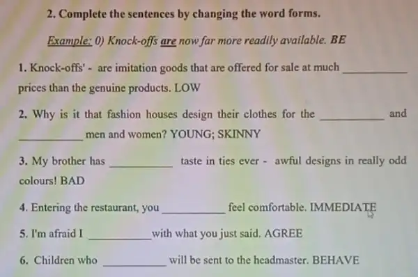 2. Complete the sentences by changing the word forms.
Example: 0) Knock-offs are now far more readily available.BE
1. Knock-offs'- are imitation goods that are offered for sale at much __
prices than the genuine products. LOW
2. Why is it that fashion houses design their clothes for the __ and
__ men and women? YOUNG ; SKINNY
3. My brother has __ taste in ties ever - awful designs in really odd
colours! BAD
4. Entering the restaurant.you __ feel comfortable IMMEDIATE
5. I'm afraid I __ with what you just said .AGREE
6. Children who __ will be sent to the headmaster. BEHAVE