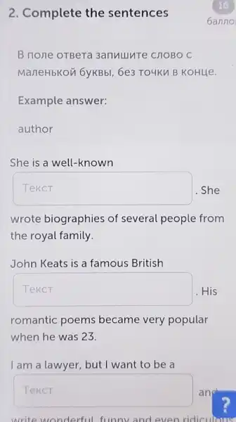 2. Complete the sentences
B none oTBeT 3anullute CHOBO C
ManeHbKon 6yKBbl, 6e3 TO4KM B KOHLIe.
Example answer:
author
She is a well -known
square  She
wrote biographies of several people from
the royal family.
John Keats is a famous British
Teker His
romantic poems became very popular
when he was 23.
I am a lawyer but I want to be a