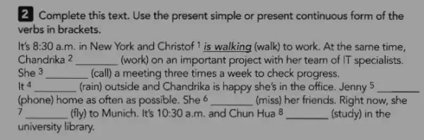 2 Complete this text. Use the present simple or present continuous form of the
verbs in brackets.
It's 8:30 a.m. in New York and Christof 1 is walking (walk)to work. At the same time,
Chandrika2 __ (work) on an important project with her team of IT specialists.
She 3 __ (call) a meeting three times a week to check progress.
It 4 __ (rain) outside and Chandrika is happy she's in the office. Jenny 5 __
(phone) home as often as possible. She 6 __ (miss) her friends. Right now, she
__ (fly) to Munich. It's 10:30 a.m. and Chun Hua 8 __ (study) in the
university library.