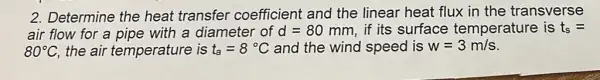 2. Determine the heat transfer coefficient and the linear heat flux in the transverse
air flow for a pipe with a diameter of d=80mm if its surface temperature is t_(s)=
80^circ C the air temperature is t_(a)=8^circ C and the wind speed is w=3m/s