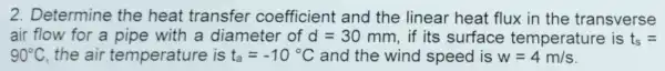 2. Determine the heat transfer coefficient and the linear heat flux in the transverse
air flow for a pipe with a diameter of A=30 mm, if its surface temperature is t_(s)=
90^circ C the air temperature is t_(a)=-10^circ C and the wind speed is w=4m/s