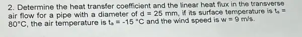 2. Determine the heat transfer coefficient and the linear heat flux in the transverse
air flow for a pipe with a diameter of d=25 mm, if its surface temperature is t_(s)=
80^circ C the air temperature is t_(a)=-15^circ C and the wind speed is w=9m/s