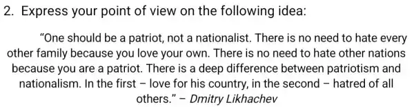 2. Express your point of view on the following idea:
"One should be a patriot, not a nationalist . There is no need to hate every
other family because you love your own . There is no need to hate other nations
because you are a patriot. There is a deep difference between patriotism and
nationalism. In the first - love for his country, in the second -hatred of all
others." -Dmitry Likhachev