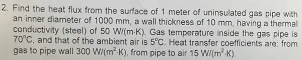 2. Find the heat flux from the surface of 1 meter of uninsulated gas pipe with
an inner diameter of 1000 mm, a wall thickness of 10 mm , having a thermal
conductivity (steel) of 50W/(mcdot K) Gas temperature inside the gas pipe is
70^circ C , and that of the ambient air is 5^circ C Heat transfer coefficients are: from
gas to pipe wall 300W/(m^2cdot K) from pipe to air 15W/(m^2cdot K)