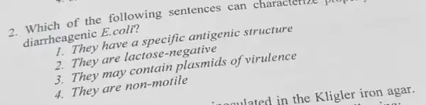 2. Which of the following sentences can character
diarrheagenic E.coli?
1. They have a specific antigenic structure
2. They are lactose -negative
3. They may contain plasmids of virulence
4. They are non-motile
aaulated in the Kligler iron agar.