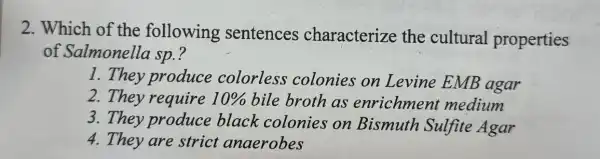 2. Which of the following sentences characterize the cultural properties
of Salmonella sp.?
1. They produce colorless colonies on Levine EMB agar
2.They require 10%  bile broth as enrichmen medium
3. They produce black colonies on Bismuth Sulfite Agar
4. They are strict anaerobes