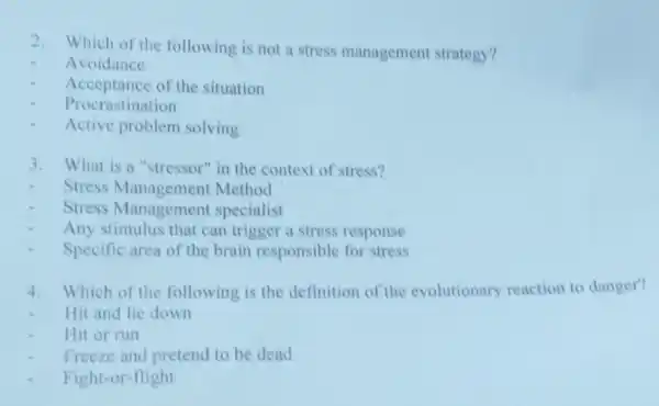 2. Which of the following is not a stress management strategy?
Avoidance
Acceptance of the situation
Procrastination
Active problem solving
3. What is a "stressor"in the context of stress?
Stress Management Method
Stress Management specialist
Any stimulus that can trigger a stress response
Specific area of the brain responsible for stress
4. Which of the following is the definition of the evolutionary reaction to danger?
Hit and lie down
Hit or run
Freeze and pretend to be dead
Fight-or-flight