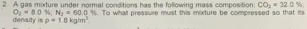 2. A gas mixture under normal conditions has the following mass composition: CO_(2)=32.0% 
O_(2)=8.0% ;N_(2)=60.0%  To what pressure must this mixture be compressed so that its
density is rho =1.8kg/m^3