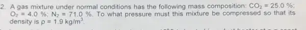 2. A gas mixture under normal conditions has the following mass composition: CO_(2)=25.0% 
O_(2)=4.0% ;N_(2)=71.0%  To what pressure must this mixture be compressed so that its
density is rho =1.9kg/m^3