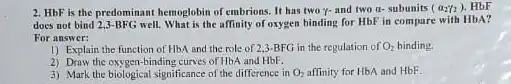 2. HbF is the predominan hemoglobin of embrions. It has two y-and two a- subunits (a_(2)/2) HbF
does not bind 2,3-BFG well What is the affinity of oxygen binding for HbF in compare with HbA?
For answer:
1) Explain the function of HbA and the role of 2,3-BFG in the regulation of O_(2)
2) Draw the oxygen-binding curves of Hb and HbF.
3) Mark the biological significance of the difference in O_(2) affinity for HbA and HbF.