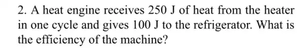 2. A heat engine receives 250 J of heat from the heater
in one cycle and gives 100 J to the refrigerator . What is
the efficiency of the machine?