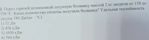 2. Hepen ropauen IIITaMIIOBKO JIaTYHHYFO 60JIBaHKy Maccoã 2 KT HarpenH or 150 no
750^circ C
Kakoe KosuyecTBO 60JIBaHKa?y nejibHas Teruro'MKOCTE
Jaryin 380J/K/(KIcdot ^circ C)
1) 32Jpi 
2) 456kJIx
3) 1050KJIK
4) 760kJ/K