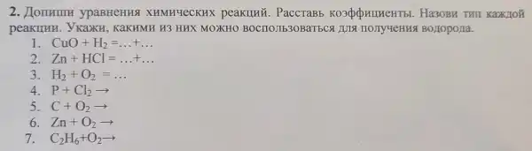 2. Homemu ypaBHeHHS XHMHYeCKHX peakllng . PaccTaBb Ha3OBR THI Kaxutoǐ
peakunn . ykaku , KaKHMH H3 HHX MOXKHO BOCITOJIE30BaTECA JULS HOJIY YeHHG BOLIOPOLIa.
CuO+H_(2)=ldots +ldots 
2 Zn+HCl=ldots +ldots 
3 H_(2)+O_(2)=ldots 
4. P+Cl_(2)arrow 
5. C+O_(2)arrow 
6 Zn+O_(2)arrow 
7 C_(2)H_(6)+O_(2)arrow