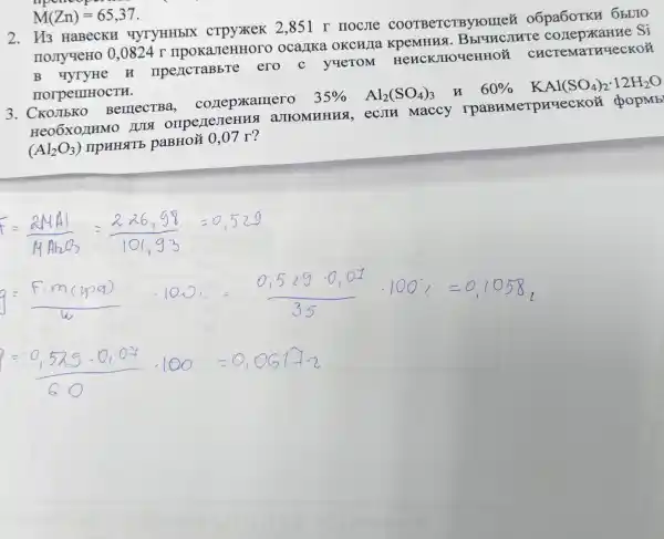 2. II3 HaBecKF ( MYTYHH bIX . crpyxxek 2,851 T HOCJI e COOT BeTCTBY nome oốpa6 OTKH
IIOJTYYeHo 0,0824 r mpokaJIeHHOTO ocalika o KCWI a KpeM Hua.Bb]question conep )KaHN re Si
B YYTYHe H npencraBb Te ero c y raeToM HencK JIIOYEH HOỦ C LECTEMa True CKO
norpemHOCTH.
3. C BemecTBa cozrepxamero
35% Al_(2)(SO_(4))_(3) u 60%  KAl(SO_(4))_(2)cdot 12H_(2)O
Heo6X0/IHMO JIeHHSI aJII OMHHH A, ecJIH Maccy I paBn MeTp rrqeo Koử do pMb
(Al_(2)O_(3))
IIPHHSTE paBHO# 0,07 r?
F= 2MA 226,98 =0.52 g