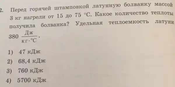 2. Ilepez ropauez IIITaMIIOBKOỦ JIaTYHHYFO 60JIBaHKY Maccoủ
3 KT HarpeJIM OT 15 HO
75^circ C . Kakoe KOJINYECTBO TerrJOT bI
IIOJIYUNJIa 60JBaHKa?V meJIbHas TenJIOeMIK OCTE JIaTYHU
380(Ipi )/(Krcdot ^circ )C
1) 47 KJTar
2) 68,4kJ/KK
3) 760KJK
4) 5700KJK