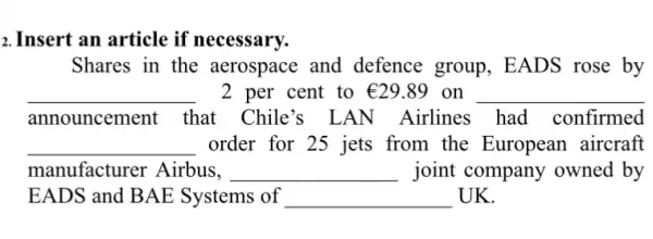 2. Insert an article if necessary.
Shares in the aerospace and defence group , EADS rose by
__ 2 per cent to UND29.89 on . __
announcement that Chile's LAN Airlines had confirmed
__ order for 25 jets from the European aircraft
manufacturer Airbus, __ joint company owned by
EADS and B AE Systems of __ UK.