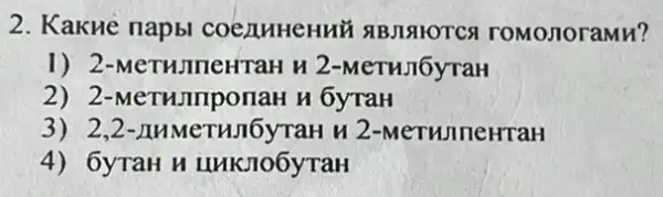 2. KakHe napbl COCAMHeHHU SIBJISIYOTCS roMonoraMH?
1) 2-MeTHIneHTaH H 2-MeTHJIOyTaH
2) 2-MeTHImponar I n 6yraH
3) 2,2 -AHMeTHJI6yTaH H 2-MeTHIneHraH
4) 6yTaH H