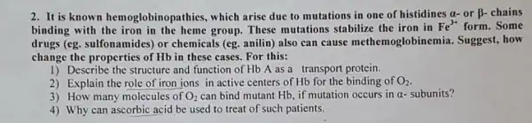 2. It is known hemoglobinopathies, which arise due to mutations in one of histidines a-or beta - chains
binding with the iron in the heme group These mutations stabilize the iron in
Fe^3+ form.Some
drugs (eg. sulfonamides) or chemicals (eg. anilin) also can cause methemoglobinemia . Suggest, how
change the properties of Hb in these cases For this:
1) Describe the structure and function of Hb A as a transport protein.
2) Explain the role of iror ions in active centers of Hb for the binding of O_(2)
3) How many molecules of O_(2) can bind mutant Hb if mutation occurs in alpha - subunits?
4) Why can ascorbic acid be used to treat of such patients.