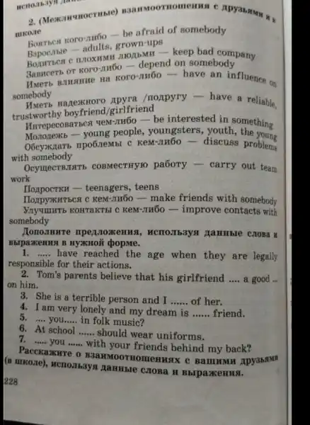 2. (Mexamunocruste)manmoornomenus c
miko.re
afraid of somebody
grown-ups
mozibMH-keep bad company
3anncerb or Koro-JIHOO depend on somebody
Hwerts Brusure Ha KOTO -nu6ohave an influence on
somebody
HazexHoro 'noxpyry - have a reliable,
trustworthy boyfriend /girlfriend
HurrepecosaTbca veM-THỐO be interested in something
Mozrozexb - young people, youngsters , youth the young
O6cyxxzarb npo6.Iembl C KeM-JTH5O- discuss problems
with somebody
OcymecTBJITE COBMECTHYIO pa6oTy - carry out team
work
IIoxpocTKH - teenagers , teens
-make friends with somebody
NnyummTb KOHTAKTBI C KeM-m60 - improve contacts with
somebody
HonoJIHHTE mperoxenus , MCHOJIb3yx HaHHble CJOBa H
BbipazKeHug B HYXHOH popme.
1. __ have reached the age when they are legally
responsible for their actions.
2. Tom's parents believe that his girlfriend __ a good ...
on him.
3. She is a terrible person and I __ of her.
4. I am very lonely and my dream is __ friend.
5. __ you. __ in folk music?
6. At school __ should wear uniforms.
7. __ you __
with your friends behind my back?
Pacckaxure o Apy3bstm
(B IIIKOZIe), MCIIO.IIbaysi MaHHble c.JOBa H BbrpaxeHHx.