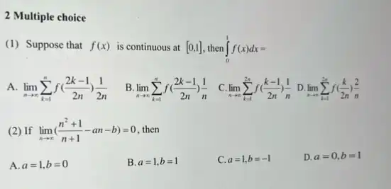 2 Multiple choice
(1) Suppose that f(x) is continuous at [0,1] int _(0)^1f(x)dx=
A lim _(narrow infty )sum _(k=1)^nf((2k-1)/(2n))(1)/(2n)
B lim _(narrow infty )sum _(k=1)^nf((2k-1)/(2n))(1)/(n) C. lim _(narrow infty )sum _(k=1)^2nf((k-1)/(2n))(1)/(n) D. lim _(narrow infty )sum _(k=1)^2nf((k)/(2n))(2)/(n)
(2) If lim _(narrow infty )((n^2+1)/(n+1)-an-b)=0 then
A. a=1,b=0
B. a=1,b=1
C. a=1,b=-1
D. a=0,b=1