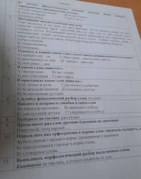 2 napuait
Hi Dambix ppaseo 110zu ucckux
obopomos ykatacis me	ue. nomo psee ompuuamen bllo xapak mepusyiom vezosexa.
a Henene
B) Menko manari.
b) MyxH He o6wim
A)Braneth co6oil.
2.
Ilpoumatime mexcm u ykasume mun peuu.
TOT ACHb Hà XHISO Kpacusoe. Korna ayas
Takoh yapyiounik BWII Ha rophi, 4TO or Hero Tpyino
OTOPBaTb B3r715 xpefra rpoMo3:IMilc Hait ropwsowrom, Kax
HCHOJHHC Genoro chera partom, s
KaKHX-HHOYMb Tpexcrax marax BHAHa H Bepuimwa Kaparay.
A)Paccy~KlleHHe,
b) Ilogect BoBautiC.
B) Ollucanne.
3.
cros creayer mucath HellpowsHocumyio cor aacHy10
A) xpa6poe cep __ ue
T) 6bitb cBepc __ HHKOM KOMY
b) packarènHoe co..Hue
(1) ripekpac __ Has nopa
B) Moñ poBec __ HUK
4.
B KaKOM CHOBE
A) 3Kcriep.MeHT
B) apr.Julepus
b) HHT
T) Mar.cTpa/Ib
5.
B upucraBkax KaKHX CTOB
A) 11
T) pa.IIbLIHTh yno6peHHA
b) 6e.BKycHblM HallHTOK II)B.HOMHHTE
7.
Haiianre H HcupaBbTe OMHOKH B CBR3H C.TOB
A) zupekTop
B) Bepallui B nobeny
anteku I)y BepeHHOCTE B nooeny
6.
no cocraBy paccTullaer
6.IH3KHMH 1103Ha4eHH10
nonympHblH
__
9
BHJ opporpaMMbl
A) 6e3y rapHas THacHas B
b) uepen FOIIHHECA Tractible B KOpHe
CJIOBa.
0.101 HYeCKHII
He HaeJIaCb, a
B) 6e.xH3HeHHa
Cnestaire pa360p C.10Ba no3JuHHY