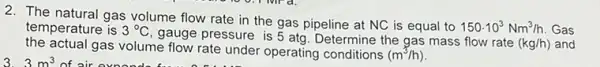 2. The natural gas volume flow rate in the gas pipeline at NC is equal to
150cdot 10^3Nm^3/h Gas temperature is 3^circ C
gauge pressure is 5 atg. Determine the gas mass flow rate
(kg/h) and
the actual gas volume flow rate under operating conditions (m^3/h)
of air exnende fu