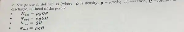 2. Net power is defined as (where rho  is density, g- gravity acceleration, Q -volumetric
discharge, H- head of the pump:
N_(net)=rho gQP
N_(net)=rho gQH
N_(net)=QH
N_(net)=rho gH