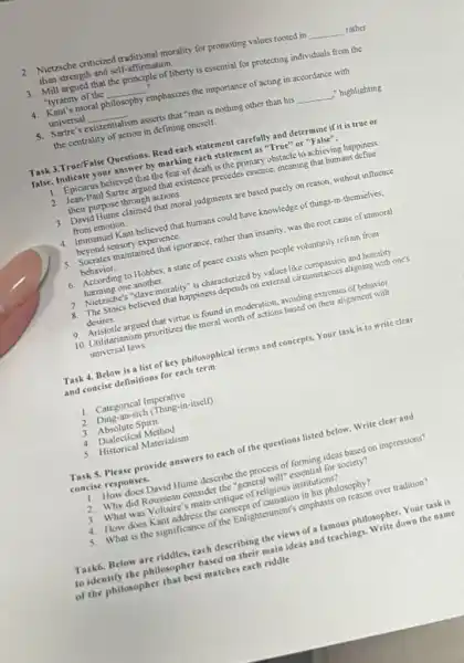 2. Nictzsche criticized traditional morality for promoting values rooted in
__ rather than strength and self-affirmation.
3. Mill argued that the principle of liberty is essential for protecting individuals from the
"tyranny of the
__
. "tyranny
philosophy emphasizes the importance of acting in accordance with
universal __
5. Sartre's existentialism
sm asserts that "man is nothing other than his __ ," highlighting the centrality of action in defining oneself.
Task 3.True/False Questions. Read each statement carefully and determine if it is true or
false. Indicate your answer by marking each statemen I as "True" or "False".
1. Epicurus believed that the fear of death is the primary obstacle to achieving happiness
2. Jean -Paul Sartre argued that existence precedes essence, meaning that bumans
their purpose through actions.
3. David Hume claimed that moral judgments are based purcly on reason, without influence
from emotion.
4. Immanuel Kant believed that humans could have knowledge of things-in-themselves.
beyond sensory experience.
5. Socrates maintained that ignorance, rather than insanity was the root cause of immoral
behavior.
6. According to Hobbes a state of peace exists when people voluntarily refrain from
harming one another.
7. Nietzsche's Slave morality" is characterized by values like compassion and humility
8. The Stoics believed that happiness depends on external circumstances aligoing with one's
desires.
9. Aristotle argued that virtue is found in moderation avoiding extremes of behavior
10. Unilitarianism prioritizes the moral worth of actions based on their alignment with
universal laws.
Task 4. Below is a list of key philosophical terms and concepts. Your task is to write clear
and concise definitions for each term
1. Categorical Imperative
2. Ding-an-sich (Thing-in-itsell)
3. Absolute Spirit
4. Dialectical Method
5. Historical Materialism
Task 5, Please provide answers to each of the questions listed below Write clear and
concise responses.
1. How does David Hume describe the process of forming ideas based on impressions?
2. Why did Rousseau consider the "general will" essential for society?
3. What was Voltaire's main critique of religious institutions?
4. How does Kant address the concept of causation in his philosophy?
5. What is the significance of the Enlightenment's emphasis on reason over tradition?
Task6. Below are riddles cach describing the views of a famous philosopher Your task is
to identify the philosopher based on their main ideas and teachings. Write down the name
of the philosopher that best matches each riddle