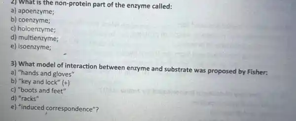 2) What is the non-protein part of the enzyme called:
a) apoenzyme;
b)coenzyme;
c) holoenzyme;
d) multienzyme;
e)isoenzyme;
3) What model of interaction between enzyme and substrate was proposed by Fisher:
a) "hands and gloves"
b) "key and lock" (+)
c) "boots and feet"
d) "racks"
e) "induced correspondence"?