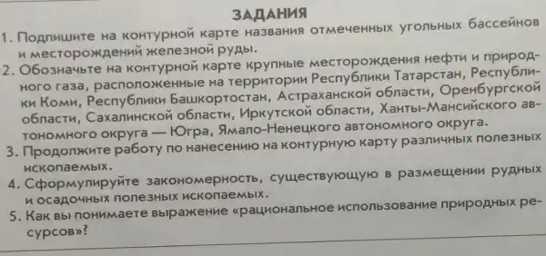 2. O603Ha4bTe Ha KOHTYpHON KapTe MecropoxneHus Hecptu n npupon-
Horo ra3a pacnonoxkeHHble Hã repputopun TarapcraH
Kn Komn . Pecny6nuku baukoprocTaH , AcrpaxaHCKON o6nact , OpeH6yprckon
o6nactu . CaxanuHCKON UpKYTCKOM XaHTbl-aB-
TOHOMHOTO OKpyre - FOrpa, 9Mano -HeHeLLKoro aBTOHOMHOTC okpyra.
3AAAHNS
1. Dognutumre Ha KOHTYpHOM Kapre OTMe4eHHbIX yronbHblX 6accenHOB
3. Ilpononxure pabory no HaHeceHulo Ha KOHTYpHYYO KapTY paanuuHblx none3HbIX
nckonaeMblx.
4. Copopmynupyrite 3aKOHOMepHOCTb , cyuecrByrouyro B pa3MellleHun pyaHblx
nocagouHblx none3HbIX
5. Kak Bbl noHMMaere BblpaxkeHue <paunoHanbHoe ucnonb3oBaHue npuporHblx pe-
cypcoB)?