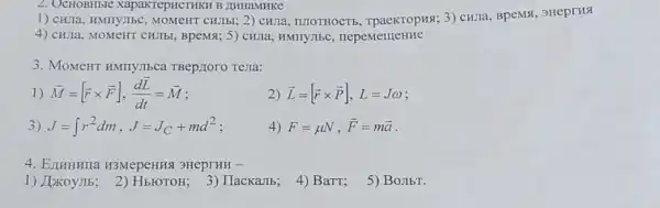 2. OCHOBHbIC XapaKTepHCTHKH B JIHHaMHKC
1) CHITa, HMIIy,IbC CHJIbI; 2) CHJIa , ILIOTHOCTE 3) CHJTa, BpeMSI 3HeprHs
4) CHIIa, MOMeHT CHIIbI, BpeM8; 5) CHIIa , HMIIYJIbC , nepementeHHe
3. MoMeHT HMTIYIECa TBep/Ioro Tena:
1) overrightarrow (M)=[overrightarrow (r)times overrightarrow (F)],(doverrightarrow (L))/(dt)=overrightarrow (M)
2) overrightarrow (L)=[overrightarrow (r)times overrightarrow (P)],L=Jomega 
3) J=int r^2dm,J=J_(C)+md^2
4) F=mu N,overrightarrow (F)=moverrightarrow (a)
4. ELIHHHUa H3MepeHHA 3HeprHH -
1) JaxoyJIb:2) HbroToH; 3 ) IIacKaJIb;
4) BaTT;
5) Bojibr.