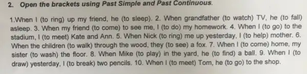 2. Open the brackets using Past Simple and Past Continuous.
1.When I (to ring) up my friend , he (to sleep). 2 . When grandfather (to watch)TV, he (to fall)
asleep. 3. When my friend (to come) to see me, I (to do) my homework. 4 . When I (to go)to the
stadium, I (to meet)Kate and Ann. 5 . When Nick (to ring)me up yesterday, I (to help) mother. 6.
When the children (to walk) through the wood , they (to see) a fox. 7. When I (to come) home, my
sister (to wash) the floor. 8. When Mike (to play) in the yard, he (to find)a ball. 9. When I (to
draw) yesterday, I (to break two pencils. 10. When I (to meet) Tom , he (to go) to the shop.