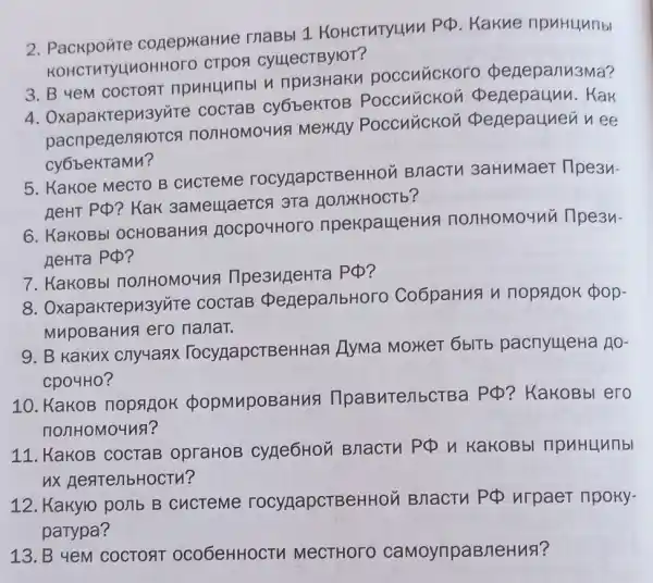 2. Packponte conepkaHue maBbl 1 KOHCTHTYLLAN
PPhi  Kakne ripuHunbi
KOHCTMTY 410HHOTO CTPOS CylllecTBylOT?
3. B yeM COCTORT npu3Haku poccuúckoro penepanu3Ma?
4 . Oxapakrepu3yvire COCTAB cy6bekTOB Poccuuckoi i penepaunu. Kak
pacnpegensio TCA nO/THOMO4V!MeHAY Poccuuckoi i penepauneun ee
CYGbekTaMn?
5. Kakoe MecTO B CHCTeMe rocypapcTBel HHOM BnacTu 3aHMMaeT Tlpean-
neHT PQ? KaK 3aMellaeTCA 3Ta HONYKHOCTb?
6. KakoBbl OCHOBaHuA nocpo4Horo npekpaueHus nonHoMo4ni i npean-
AeHTa PQ?
7. KakoBbl nonHoMoung llpe3ugeHra PQ?
aktepu3yite COCTAB peneparibHor o Co6paHuA n nopajok pop.
MupoBaHua ero nanat.
9. B Kakux cnyuasx TocypapcTBeH Han Hyma MoHET 6blTb pacnyuleHa no-
Cp04H0?
10. KaKOB nopqliok popmuposa 3ntenbctBa
po ? KaKOBbI ero
nonHoMouns?
11. KaKOB COCTaB opraHOB Cyne6Hon BnacTH PPhi  y KakoBbl npuHunnbl
ux nearenbHocTM?
12. Kakyro ponb B cucTeme rocypapcTBe HHOM BHaCTV PCD urpaer npoky.
parypa?
13. B 4eM COCTORT oco6eHHOCTH MeCTHOTO caMoyripaBneHus?