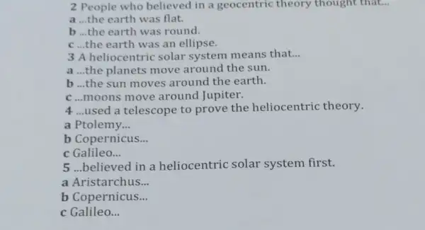 2 People who believed in a geocentric theory thought that...
a __ the earth was flat.
b __ the earth was round.
C __ the earth was an ellipse.
3 A heliocentric solar system means that __
a __ the planets move around the sun.
b ..the sun moves around the earth.
C...moons move around Jupiter.
4 ...used a telescope to prove the heliocentric theory.
a Ptolemy __
b Copernicus __
c Galileo __
5.believed in a heliocentric solar system first.
a Aristarchus __
b Copernicus __
c Galileo __