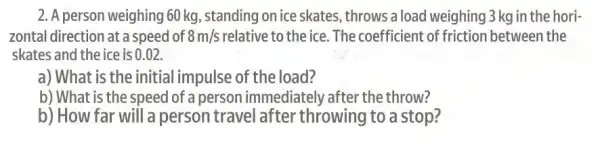 2. A person weighing 60 kg, standing on ice skates, throws a load weighing 3 kg in the hori-
zontal direction at a speed of 8m/s relative to the ice The coefficient of friction between the
skates and the ice is 0 .02.
a) What is the initial impulse of the load?
b) What is the speed of a person immediately after the throw?
b) How far will a person travel after throwing to a stop?