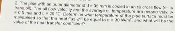 2. The pipe with an outer diameter of d=35mm is cooled in an oil cross flow (oil is
trans.oil). The oil flow velocity and the average oil temperature are respectively: w
=0.5m/s and t_(1)=25^circ C
Determine what temperature of the pips surface must be
maintained so that the heat flux will be equal to q=30W/m^2 and what will be the
value of the heat transfer coefficient?