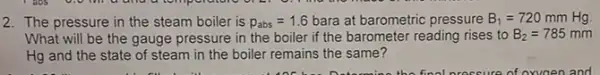 2. The pressure in the steam boiler is p_(abs)=1.6 bara at barometric pressure B_(1)=720 mm Hg
What will be the gauge pressure in the boiler if the barometer reading rises to B_(2)=785 mm
Hg and the state of steam in the boiler remains the same?