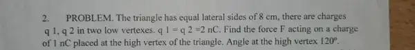 2. PROBLEM. The triangle has equal lateral sides of 8 cm, there are charges
q1,92 in two low vertexes. q1=q2=2nC Find the force F acting on a charge
of 1 nC placed at the high vertex of the triangle. Angle at the high vertex 120^circ