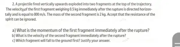 2. A projectile fired vertically upwards exploded into two fragments at the top of the trajectory.
The velocity,of the first fragment weighing 0.5 kg immediately after the rupture is directed horizon-
tally and is equal to 800m/s. The mass of the second fragment is 2 kg . Accept that the resistance of the
spirit can be ignored.
a) What is the momentum of the first fragment immediately after the rupture?
b) What is the velocity of the second fragment immediately after the rupture?
c) Which fragment will fall to the ground first?Justify your answer.