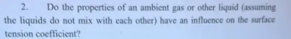 2. Do the properties of an ambient gas or other liquid (assuming
the liquids do not mix with each other)have an influence on the surface
tension coefficient?