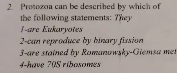 2. Protozoa can be described by which of
the following statements: They
1-are Eukaryotes
2-can reproduce by binary fission
3-are stained by Romanowsky -Giemsa met
4-have 70S ribosomes