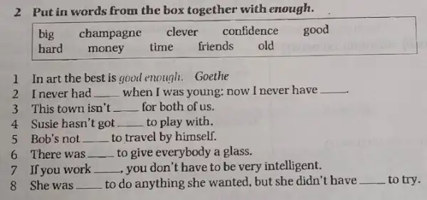 2 Put in words from the box together with enough.
big champagne clever confidence good
hard money time friends old
1 In art the best is good enough . Goethe
2 Inever had __ when I was young; now I never have __
3 This town isn't __ for both of us.
4 Susie hasn't got __ to play with.
5 Bob's not __ to travel by himself.
6 There was __ to give everybody a glass.
7 If you work __ , you don't have to be very intelligent.
8 She was __ to do anything she wanted, but she didn't have
__ to try.