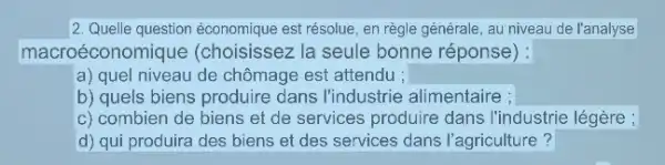 2. Quelle question économique est résolue, en règle générale , au niveau de l'analyse
macro économique (choisissez la seule bonne réponse): square 
a) quel niveau de chômage est attendu ;
b) quels biens produire dans l'industrie alimentaire ;
c) combien de biens et de services produire dans l'industrie légère ;
d) qui produira des biens et des services dans l'agriculture?