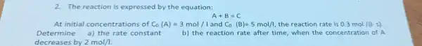 2. The reaction is expressed by the equation:
A+B=C
At initial concentratio ns of C_(0)(A)=3mol// and C_(0)(B)=5mol/l the reaction rate is 0.3mol/(lcdot s)
Determine a) the rate constant	b) the reaction rate after time when the concentration of A
decreases by 2mol/I