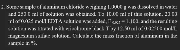 2. Some sample of aluminum chloride weighing 1.0000 g was dissolved in water
and 250.0 ml of solution was obtained. To 10.00 ml of this solution, 20.00
ml of 0.025mol/1 EDTA solution was added. F_(0,025)=1.100 , and the resulting
solution was titrated with eriochrome black T by 12.50 ml of 0.02500mol/L
magnesium sulfate solution. Calculate the mass fraction of aluminum in the
sample in %