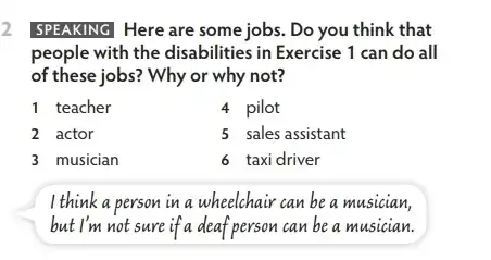 2 SPEAKING Here are some jobs. Do you think that
people with the disabilities in Exercise 1 can do all
of these jobs? Why or why not?
1 teacher
4 pilot
2 actor
5 sales assistant
3 musician
6 taxi driver
I think a person in a wheelchair can be a musician,
but I'm not sure if a deaf person can be a musician.