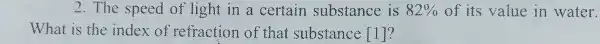 2. The speed of light in a certain substance is 82%  of its value in water.
What is the index of refraction of that substance  1