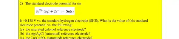 2) The standard electrode potential for tin
Sn^2+(aq)+2e^-leftharpoons Sn(s)
is -0.138V vs. the standard hydrogen electrode (SHE). What is the value of this standard
electrode potential vs. the following:
(a) the saturated calomel reference electrode?
(b) the Ag/AgCl (saturated) reference electrode?
(c) the Cu/CuSO_(4) (saturated) reference electrode?